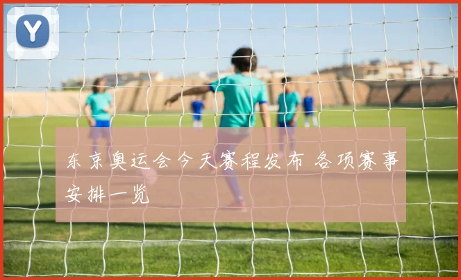 东京奥运会今天赛程发布 各项赛事安排一览