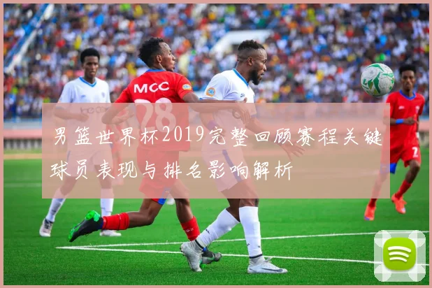 男篮世界杯2019完整回顾赛程关键球员表现与排名影响解析