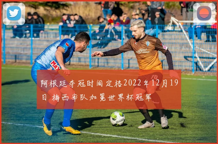 阿根廷夺冠时间定格2022年12月19日 梅西率队加冕世界杯冠军