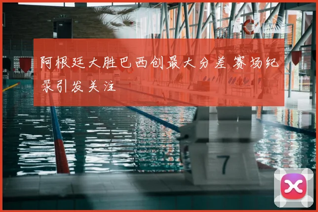 阿根廷大胜巴西创最大分差 赛场纪录引发关注