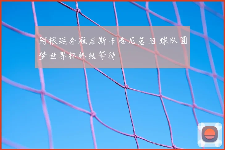 阿根廷夺冠后斯卡洛尼落泪 球队圆梦世界杯终结等待