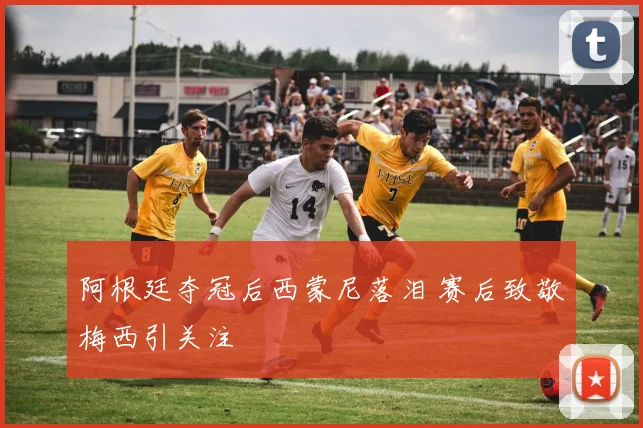 阿根廷夺冠后西蒙尼落泪 赛后致敬梅西引关注