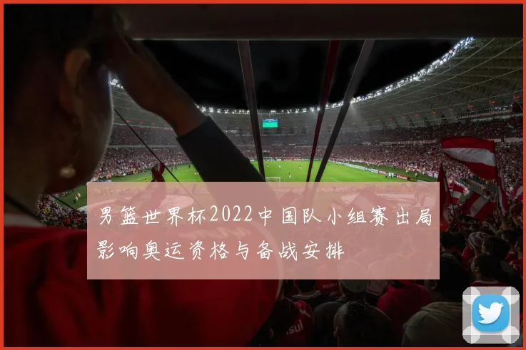 男篮世界杯2022中国队小组赛出局影响奥运资格与备战安排