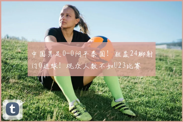 中国男足0-0闷平泰国！狂轰24脚射门0进球！观众人数不如U23比赛
