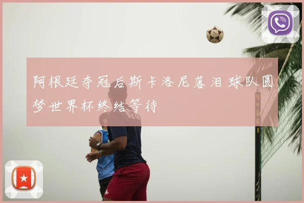 阿根廷夺冠后斯卡洛尼落泪 球队圆梦世界杯终结等待