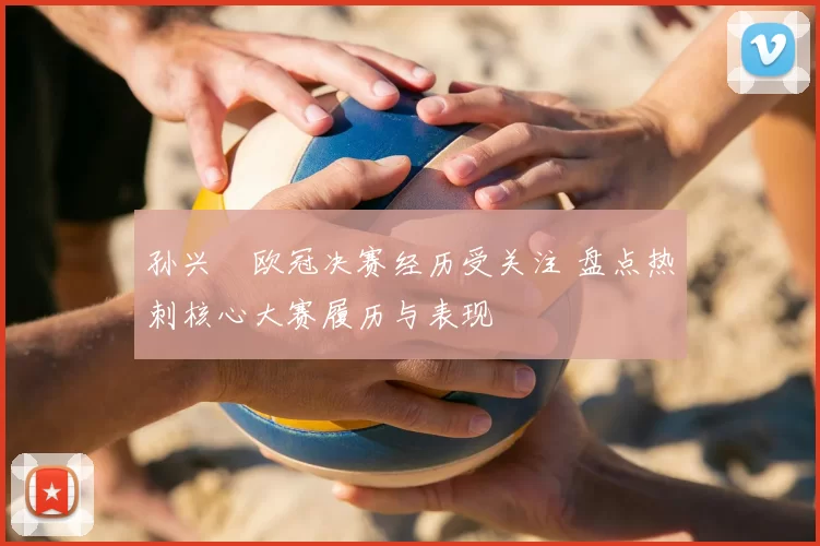 孙兴慜欧冠决赛经历受关注 盘点热刺核心大赛履历与表现