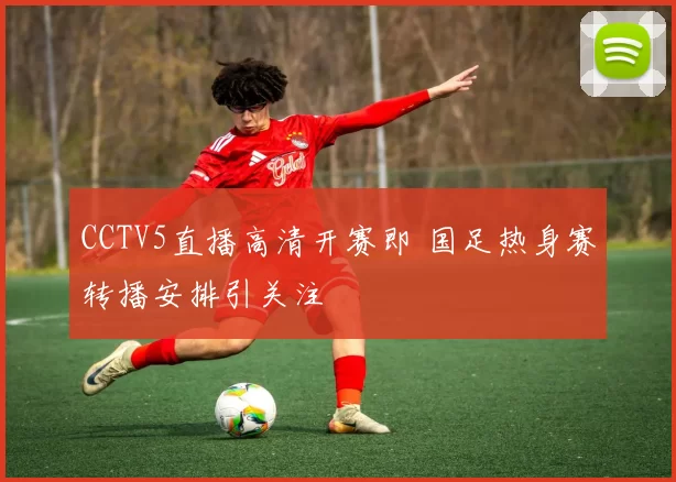 CCTV5直播高清开赛即 国足热身赛转播安排引关注