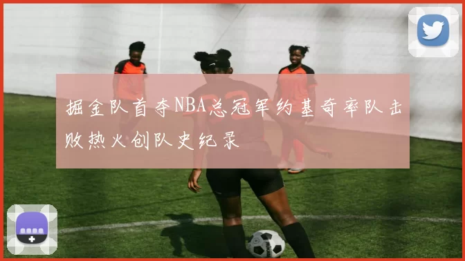 掘金队首夺NBA总冠军约基奇率队击败热火创队史纪录