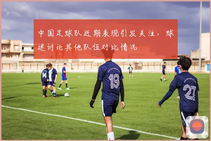 中国足球队近期表现引发关注，球迷讨论其他队伍对比情况