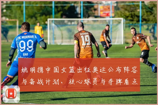 姚明携中国女篮出征奥运公布阵容与备战计划、核心球员与夺牌看点