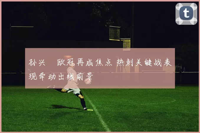 孙兴慜欧冠再成焦点 热刺关键战表现牵动出线前景