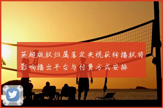 英超版权归属落定央视获转播权将影响播出平台与付费方式安排