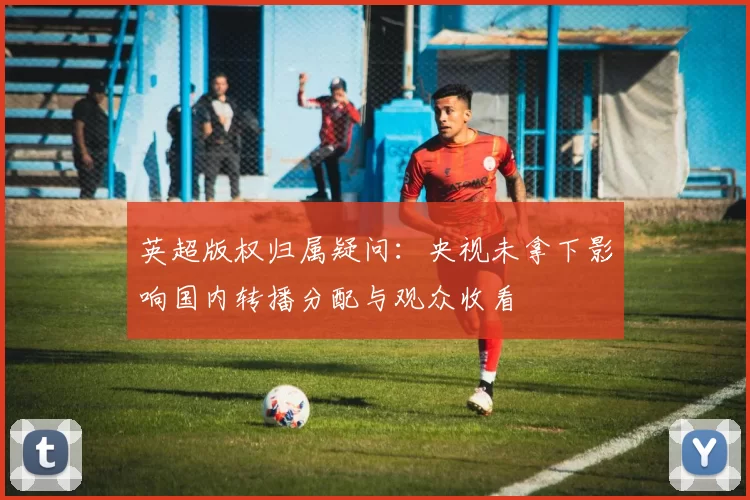 英超版权归属疑问：央视未拿下影响国内转播分配与观众收看