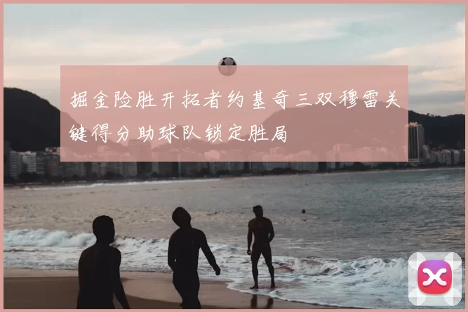 掘金险胜开拓者约基奇三双穆雷关键得分助球队锁定胜局