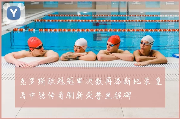 克罗斯欧冠冠军次数再添新纪录 皇马中场传奇刷新荣誉里程碑