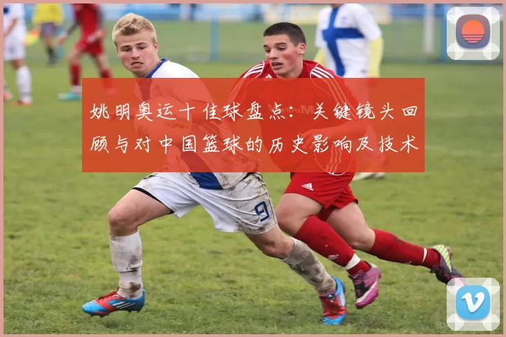 姚明奥运十佳球盘点：关键镜头回顾与对中国篮球的历史影响及技术亮点解析