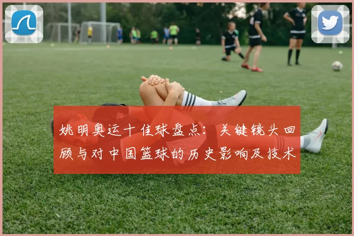 姚明奥运十佳球盘点：关键镜头回顾与对中国篮球的历史影响及技术亮点解析