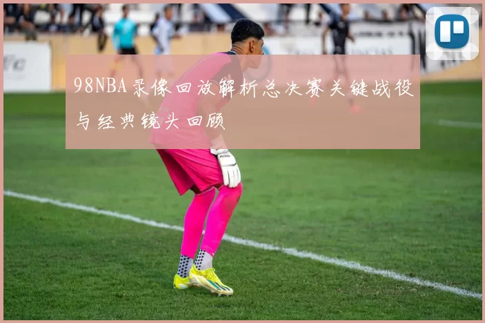 98NBA录像回放解析总决赛关键战役与经典镜头回顾