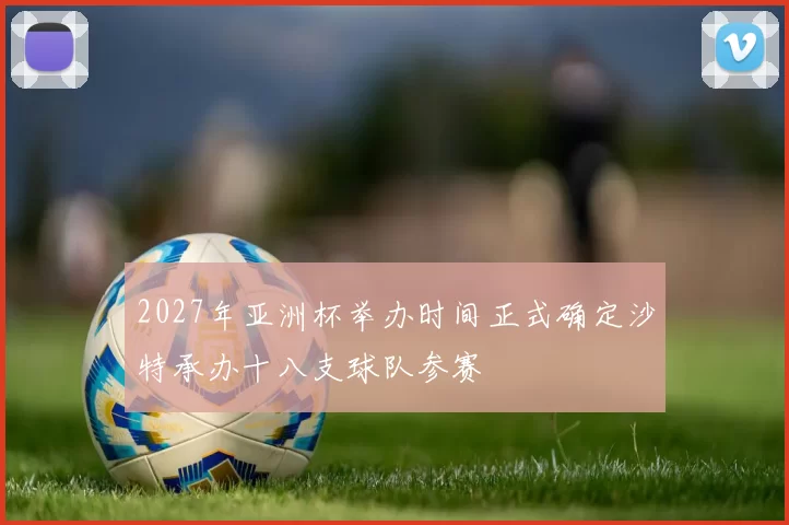2027年亚洲杯举办时间正式确定沙特承办十八支球队参赛