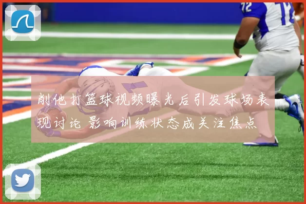 削他打篮球视频曝光后引发球场表现讨论 影响训练状态成关注焦点