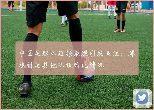 中国足球队近期表现引发关注，球迷讨论其他队伍对比情况