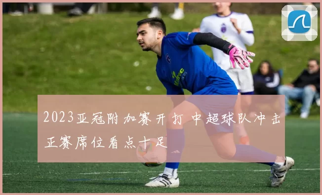 2023亚冠附加赛开打 中超球队冲击正赛席位看点十足