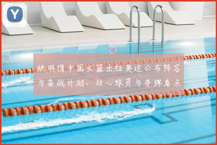 姚明携中国女篮出征奥运公布阵容与备战计划、核心球员与夺牌看点