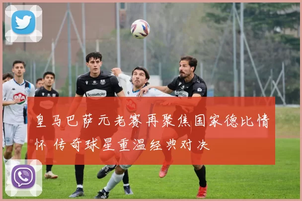 皇马巴萨元老赛再聚焦国家德比情怀 传奇球星重温经典对决