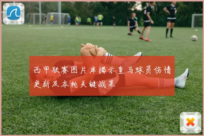 西甲联赛图片库揭示皇马球员伤情更新及本轮关键战果