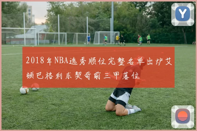 2018年NBA选秀顺位完整名单出炉艾顿巴格利东契奇前三甲落位