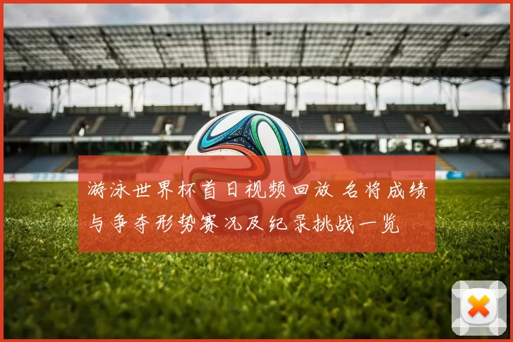 游泳世界杯首日视频回放 名将成绩与争夺形势赛况及纪录挑战一览