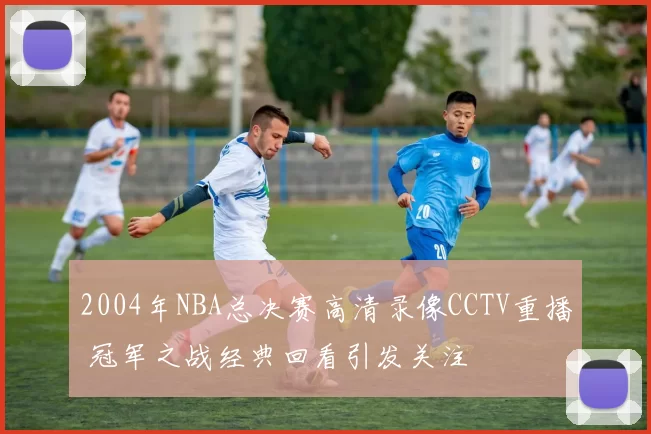 2004年NBA总决赛高清录像CCTV重播 冠军之战经典回看引发关注